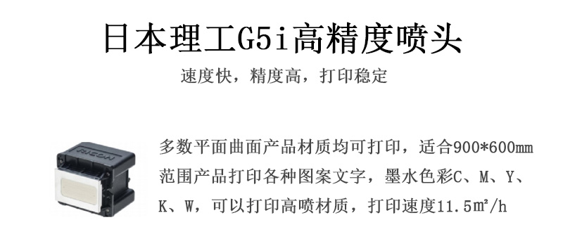 日本理工高精度噴頭，速度快，精度高，打印穩(wěn)定，多數(shù)平面均可打印，可以在部分曲面產(chǎn)品材質(zhì)上打印，使用范圍在900mm*600mm范圍內(nèi)產(chǎn)品打印各種圖案，墨水色彩為C、M、Y、K、W，可以打印高噴材質(zhì)，打印速度在11.5平米/小時
